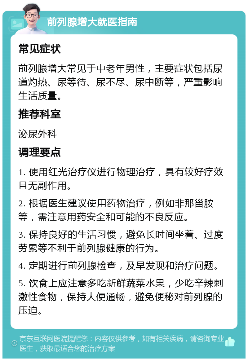 前列腺增大就医指南 常见症状 前列腺增大常见于中老年男性，主要症状包括尿道灼热、尿等待、尿不尽、尿中断等，严重影响生活质量。 推荐科室 泌尿外科 调理要点 1. 使用红光治疗仪进行物理治疗，具有较好疗效且无副作用。 2. 根据医生建议使用药物治疗，例如非那甾胺等，需注意用药安全和可能的不良反应。 3. 保持良好的生活习惯，避免长时间坐着、过度劳累等不利于前列腺健康的行为。 4. 定期进行前列腺检查，及早发现和治疗问题。 5. 饮食上应注意多吃新鲜蔬菜水果，少吃辛辣刺激性食物，保持大便通畅，避免便秘对前列腺的压迫。