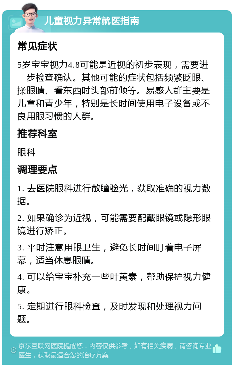 儿童视力异常就医指南 常见症状 5岁宝宝视力4.8可能是近视的初步表现，需要进一步检查确认。其他可能的症状包括频繁眨眼、揉眼睛、看东西时头部前倾等。易感人群主要是儿童和青少年，特别是长时间使用电子设备或不良用眼习惯的人群。 推荐科室 眼科 调理要点 1. 去医院眼科进行散瞳验光，获取准确的视力数据。 2. 如果确诊为近视，可能需要配戴眼镜或隐形眼镜进行矫正。 3. 平时注意用眼卫生，避免长时间盯着电子屏幕，适当休息眼睛。 4. 可以给宝宝补充一些叶黄素，帮助保护视力健康。 5. 定期进行眼科检查，及时发现和处理视力问题。