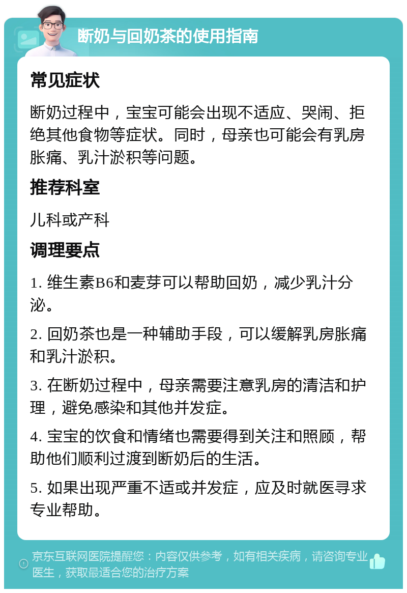 断奶与回奶茶的使用指南 常见症状 断奶过程中，宝宝可能会出现不适应、哭闹、拒绝其他食物等症状。同时，母亲也可能会有乳房胀痛、乳汁淤积等问题。 推荐科室 儿科或产科 调理要点 1. 维生素B6和麦芽可以帮助回奶，减少乳汁分泌。 2. 回奶茶也是一种辅助手段，可以缓解乳房胀痛和乳汁淤积。 3. 在断奶过程中，母亲需要注意乳房的清洁和护理，避免感染和其他并发症。 4. 宝宝的饮食和情绪也需要得到关注和照顾，帮助他们顺利过渡到断奶后的生活。 5. 如果出现严重不适或并发症，应及时就医寻求专业帮助。