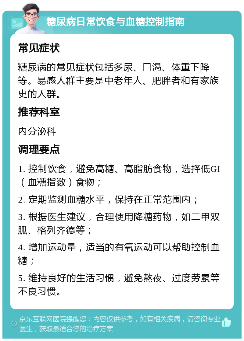 糖尿病日常饮食与血糖控制指南 常见症状 糖尿病的常见症状包括多尿、口渴、体重下降等。易感人群主要是中老年人、肥胖者和有家族史的人群。 推荐科室 内分泌科 调理要点 1. 控制饮食，避免高糖、高脂肪食物，选择低GI（血糖指数）食物； 2. 定期监测血糖水平，保持在正常范围内； 3. 根据医生建议，合理使用降糖药物，如二甲双胍、格列齐德等； 4. 增加运动量，适当的有氧运动可以帮助控制血糖； 5. 维持良好的生活习惯，避免熬夜、过度劳累等不良习惯。