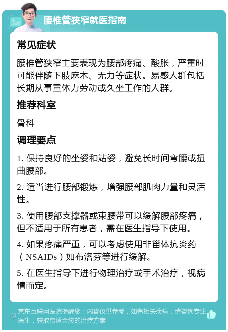 腰椎管狭窄就医指南 常见症状 腰椎管狭窄主要表现为腰部疼痛、酸胀，严重时可能伴随下肢麻木、无力等症状。易感人群包括长期从事重体力劳动或久坐工作的人群。 推荐科室 骨科 调理要点 1. 保持良好的坐姿和站姿，避免长时间弯腰或扭曲腰部。 2. 适当进行腰部锻炼，增强腰部肌肉力量和灵活性。 3. 使用腰部支撑器或束腰带可以缓解腰部疼痛，但不适用于所有患者，需在医生指导下使用。 4. 如果疼痛严重，可以考虑使用非甾体抗炎药（NSAIDs）如布洛芬等进行缓解。 5. 在医生指导下进行物理治疗或手术治疗，视病情而定。