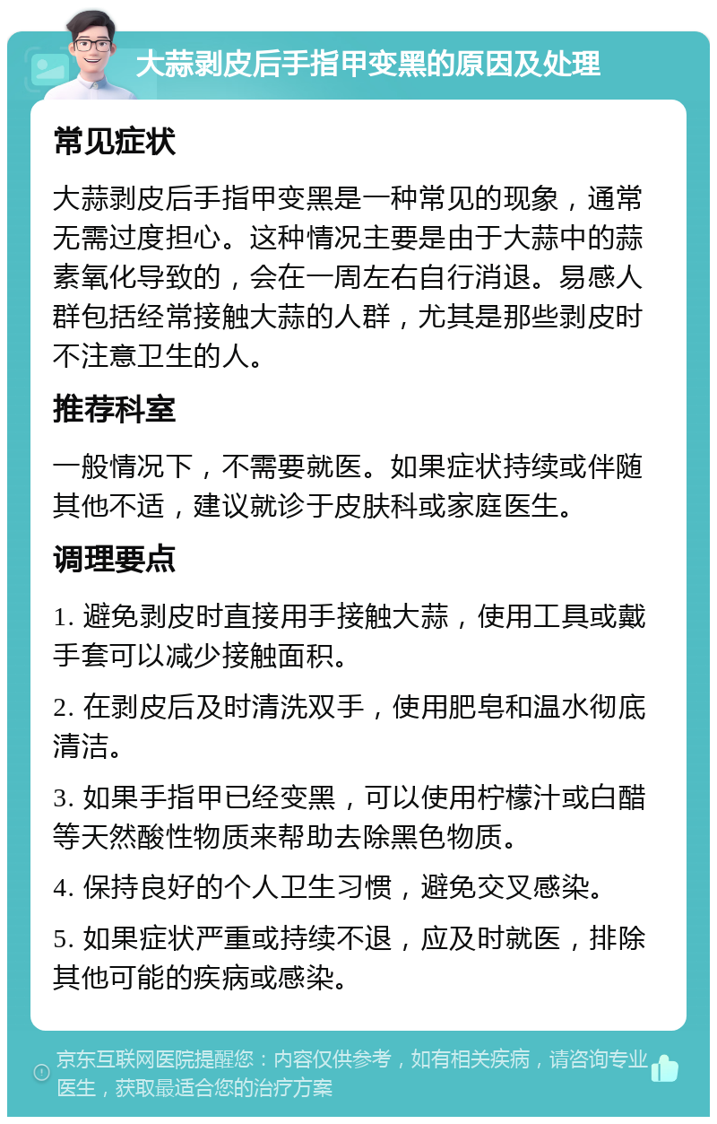 大蒜剥皮后手指甲变黑的原因及处理 常见症状 大蒜剥皮后手指甲变黑是一种常见的现象，通常无需过度担心。这种情况主要是由于大蒜中的蒜素氧化导致的，会在一周左右自行消退。易感人群包括经常接触大蒜的人群，尤其是那些剥皮时不注意卫生的人。 推荐科室 一般情况下，不需要就医。如果症状持续或伴随其他不适，建议就诊于皮肤科或家庭医生。 调理要点 1. 避免剥皮时直接用手接触大蒜，使用工具或戴手套可以减少接触面积。 2. 在剥皮后及时清洗双手，使用肥皂和温水彻底清洁。 3. 如果手指甲已经变黑，可以使用柠檬汁或白醋等天然酸性物质来帮助去除黑色物质。 4. 保持良好的个人卫生习惯，避免交叉感染。 5. 如果症状严重或持续不退，应及时就医，排除其他可能的疾病或感染。