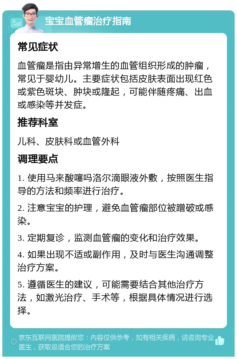 宝宝血管瘤治疗指南 常见症状 血管瘤是指由异常增生的血管组织形成的肿瘤，常见于婴幼儿。主要症状包括皮肤表面出现红色或紫色斑块、肿块或隆起，可能伴随疼痛、出血或感染等并发症。 推荐科室 儿科、皮肤科或血管外科 调理要点 1. 使用马来酸噻吗洛尔滴眼液外敷，按照医生指导的方法和频率进行治疗。 2. 注意宝宝的护理，避免血管瘤部位被蹭破或感染。 3. 定期复诊，监测血管瘤的变化和治疗效果。 4. 如果出现不适或副作用，及时与医生沟通调整治疗方案。 5. 遵循医生的建议，可能需要结合其他治疗方法，如激光治疗、手术等，根据具体情况进行选择。