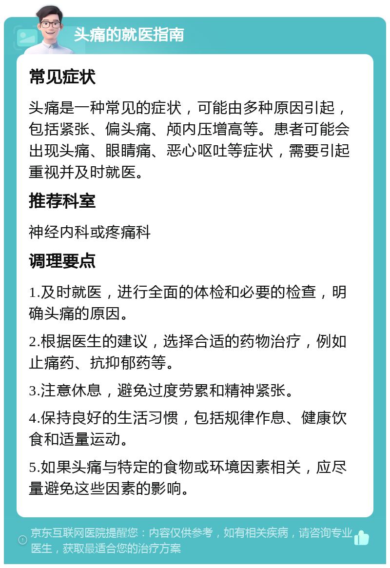 头痛的就医指南 常见症状 头痛是一种常见的症状，可能由多种原因引起，包括紧张、偏头痛、颅内压增高等。患者可能会出现头痛、眼睛痛、恶心呕吐等症状，需要引起重视并及时就医。 推荐科室 神经内科或疼痛科 调理要点 1.及时就医，进行全面的体检和必要的检查，明确头痛的原因。 2.根据医生的建议，选择合适的药物治疗，例如止痛药、抗抑郁药等。 3.注意休息，避免过度劳累和精神紧张。 4.保持良好的生活习惯，包括规律作息、健康饮食和适量运动。 5.如果头痛与特定的食物或环境因素相关，应尽量避免这些因素的影响。