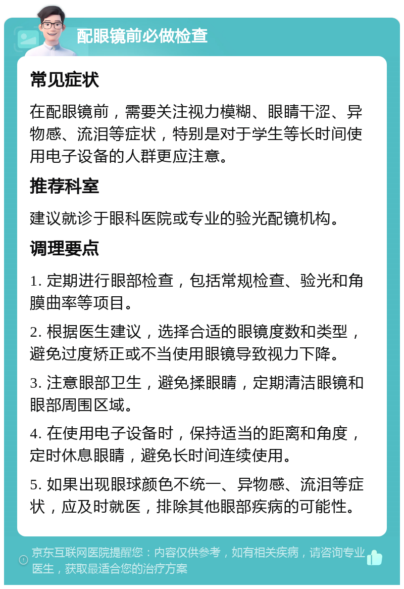 配眼镜前必做检查 常见症状 在配眼镜前，需要关注视力模糊、眼睛干涩、异物感、流泪等症状，特别是对于学生等长时间使用电子设备的人群更应注意。 推荐科室 建议就诊于眼科医院或专业的验光配镜机构。 调理要点 1. 定期进行眼部检查，包括常规检查、验光和角膜曲率等项目。 2. 根据医生建议，选择合适的眼镜度数和类型，避免过度矫正或不当使用眼镜导致视力下降。 3. 注意眼部卫生，避免揉眼睛，定期清洁眼镜和眼部周围区域。 4. 在使用电子设备时，保持适当的距离和角度，定时休息眼睛，避免长时间连续使用。 5. 如果出现眼球颜色不统一、异物感、流泪等症状，应及时就医，排除其他眼部疾病的可能性。