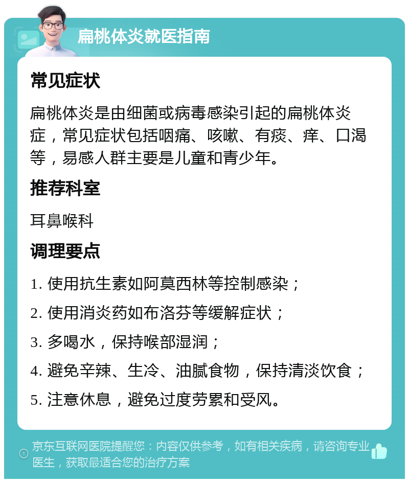 扁桃体炎就医指南 常见症状 扁桃体炎是由细菌或病毒感染引起的扁桃体炎症，常见症状包括咽痛、咳嗽、有痰、痒、口渴等，易感人群主要是儿童和青少年。 推荐科室 耳鼻喉科 调理要点 1. 使用抗生素如阿莫西林等控制感染； 2. 使用消炎药如布洛芬等缓解症状； 3. 多喝水，保持喉部湿润； 4. 避免辛辣、生冷、油腻食物，保持清淡饮食； 5. 注意休息，避免过度劳累和受风。