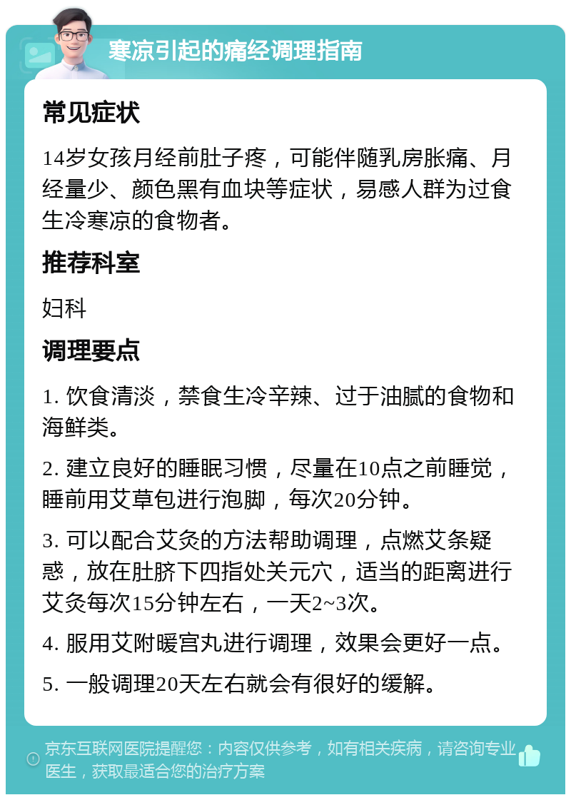 寒凉引起的痛经调理指南 常见症状 14岁女孩月经前肚子疼，可能伴随乳房胀痛、月经量少、颜色黑有血块等症状，易感人群为过食生冷寒凉的食物者。 推荐科室 妇科 调理要点 1. 饮食清淡，禁食生冷辛辣、过于油腻的食物和海鲜类。 2. 建立良好的睡眠习惯，尽量在10点之前睡觉，睡前用艾草包进行泡脚，每次20分钟。 3. 可以配合艾灸的方法帮助调理，点燃艾条疑惑，放在肚脐下四指处关元穴，适当的距离进行艾灸每次15分钟左右，一天2~3次。 4. 服用艾附暖宫丸进行调理，效果会更好一点。 5. 一般调理20天左右就会有很好的缓解。