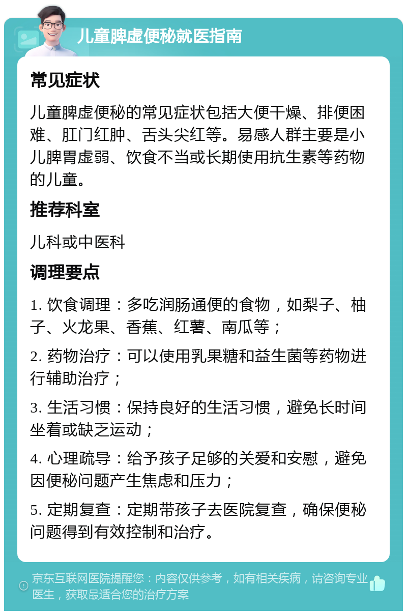 儿童脾虚便秘就医指南 常见症状 儿童脾虚便秘的常见症状包括大便干燥、排便困难、肛门红肿、舌头尖红等。易感人群主要是小儿脾胃虚弱、饮食不当或长期使用抗生素等药物的儿童。 推荐科室 儿科或中医科 调理要点 1. 饮食调理：多吃润肠通便的食物，如梨子、柚子、火龙果、香蕉、红薯、南瓜等； 2. 药物治疗：可以使用乳果糖和益生菌等药物进行辅助治疗； 3. 生活习惯：保持良好的生活习惯，避免长时间坐着或缺乏运动； 4. 心理疏导：给予孩子足够的关爱和安慰，避免因便秘问题产生焦虑和压力； 5. 定期复查：定期带孩子去医院复查，确保便秘问题得到有效控制和治疗。