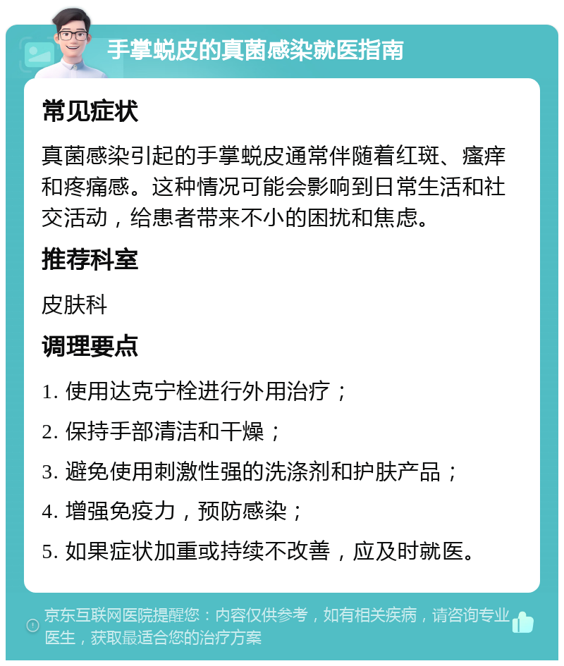 手掌蜕皮的真菌感染就医指南 常见症状 真菌感染引起的手掌蜕皮通常伴随着红斑、瘙痒和疼痛感。这种情况可能会影响到日常生活和社交活动，给患者带来不小的困扰和焦虑。 推荐科室 皮肤科 调理要点 1. 使用达克宁栓进行外用治疗； 2. 保持手部清洁和干燥； 3. 避免使用刺激性强的洗涤剂和护肤产品； 4. 增强免疫力，预防感染； 5. 如果症状加重或持续不改善，应及时就医。