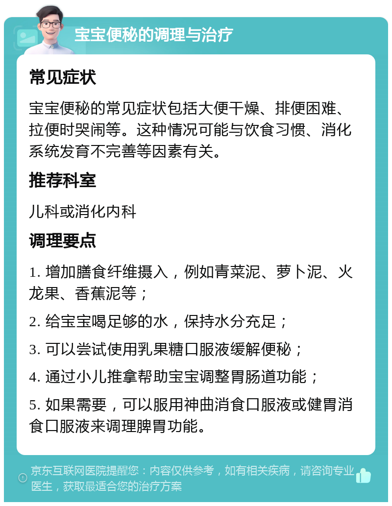 宝宝便秘的调理与治疗 常见症状 宝宝便秘的常见症状包括大便干燥、排便困难、拉便时哭闹等。这种情况可能与饮食习惯、消化系统发育不完善等因素有关。 推荐科室 儿科或消化内科 调理要点 1. 增加膳食纤维摄入，例如青菜泥、萝卜泥、火龙果、香蕉泥等； 2. 给宝宝喝足够的水，保持水分充足； 3. 可以尝试使用乳果糖口服液缓解便秘； 4. 通过小儿推拿帮助宝宝调整胃肠道功能； 5. 如果需要，可以服用神曲消食口服液或健胃消食口服液来调理脾胃功能。