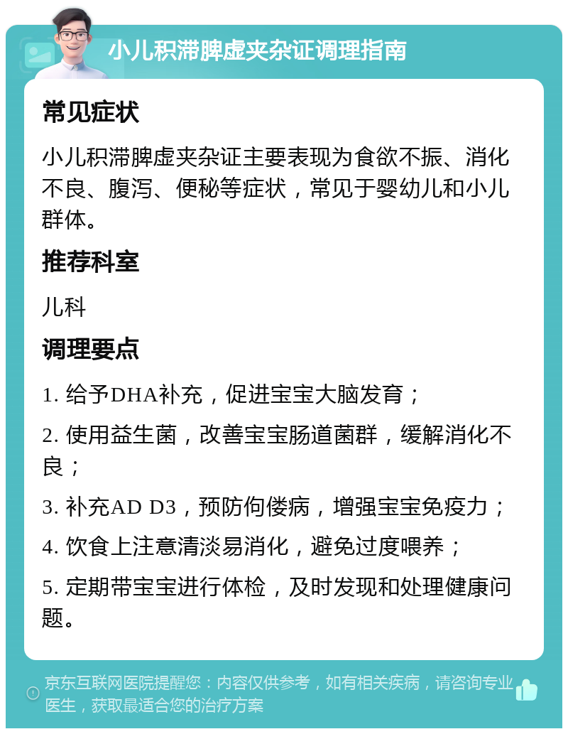 小儿积滞脾虚夹杂证调理指南 常见症状 小儿积滞脾虚夹杂证主要表现为食欲不振、消化不良、腹泻、便秘等症状，常见于婴幼儿和小儿群体。 推荐科室 儿科 调理要点 1. 给予DHA补充，促进宝宝大脑发育； 2. 使用益生菌，改善宝宝肠道菌群，缓解消化不良； 3. 补充AD D3，预防佝偻病，增强宝宝免疫力； 4. 饮食上注意清淡易消化，避免过度喂养； 5. 定期带宝宝进行体检，及时发现和处理健康问题。