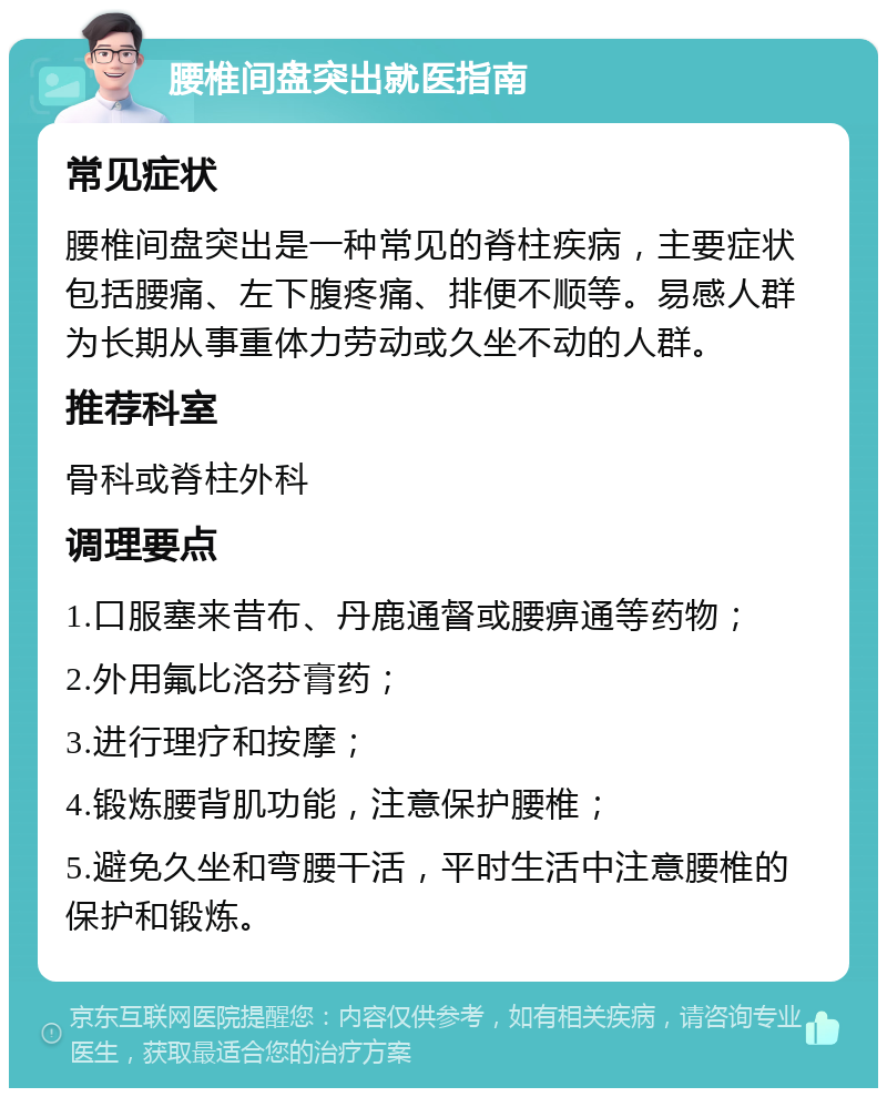 腰椎间盘突出就医指南 常见症状 腰椎间盘突出是一种常见的脊柱疾病，主要症状包括腰痛、左下腹疼痛、排便不顺等。易感人群为长期从事重体力劳动或久坐不动的人群。 推荐科室 骨科或脊柱外科 调理要点 1.口服塞来昔布、丹鹿通督或腰痹通等药物； 2.外用氟比洛芬膏药； 3.进行理疗和按摩； 4.锻炼腰背肌功能，注意保护腰椎； 5.避免久坐和弯腰干活，平时生活中注意腰椎的保护和锻炼。