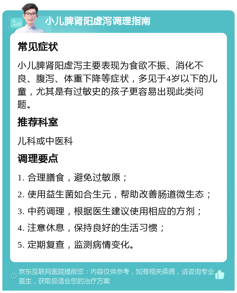 小儿脾肾阳虚泻调理指南 常见症状 小儿脾肾阳虚泻主要表现为食欲不振、消化不良、腹泻、体重下降等症状，多见于4岁以下的儿童，尤其是有过敏史的孩子更容易出现此类问题。 推荐科室 儿科或中医科 调理要点 1. 合理膳食，避免过敏原； 2. 使用益生菌如合生元，帮助改善肠道微生态； 3. 中药调理，根据医生建议使用相应的方剂； 4. 注意休息，保持良好的生活习惯； 5. 定期复查，监测病情变化。