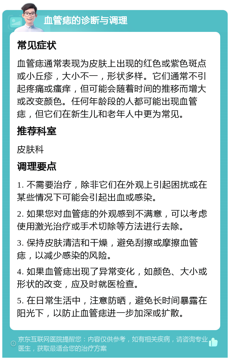 血管痣的诊断与调理 常见症状 血管痣通常表现为皮肤上出现的红色或紫色斑点或小丘疹，大小不一，形状多样。它们通常不引起疼痛或瘙痒，但可能会随着时间的推移而增大或改变颜色。任何年龄段的人都可能出现血管痣，但它们在新生儿和老年人中更为常见。 推荐科室 皮肤科 调理要点 1. 不需要治疗，除非它们在外观上引起困扰或在某些情况下可能会引起出血或感染。 2. 如果您对血管痣的外观感到不满意，可以考虑使用激光治疗或手术切除等方法进行去除。 3. 保持皮肤清洁和干燥，避免刮擦或摩擦血管痣，以减少感染的风险。 4. 如果血管痣出现了异常变化，如颜色、大小或形状的改变，应及时就医检查。 5. 在日常生活中，注意防晒，避免长时间暴露在阳光下，以防止血管痣进一步加深或扩散。