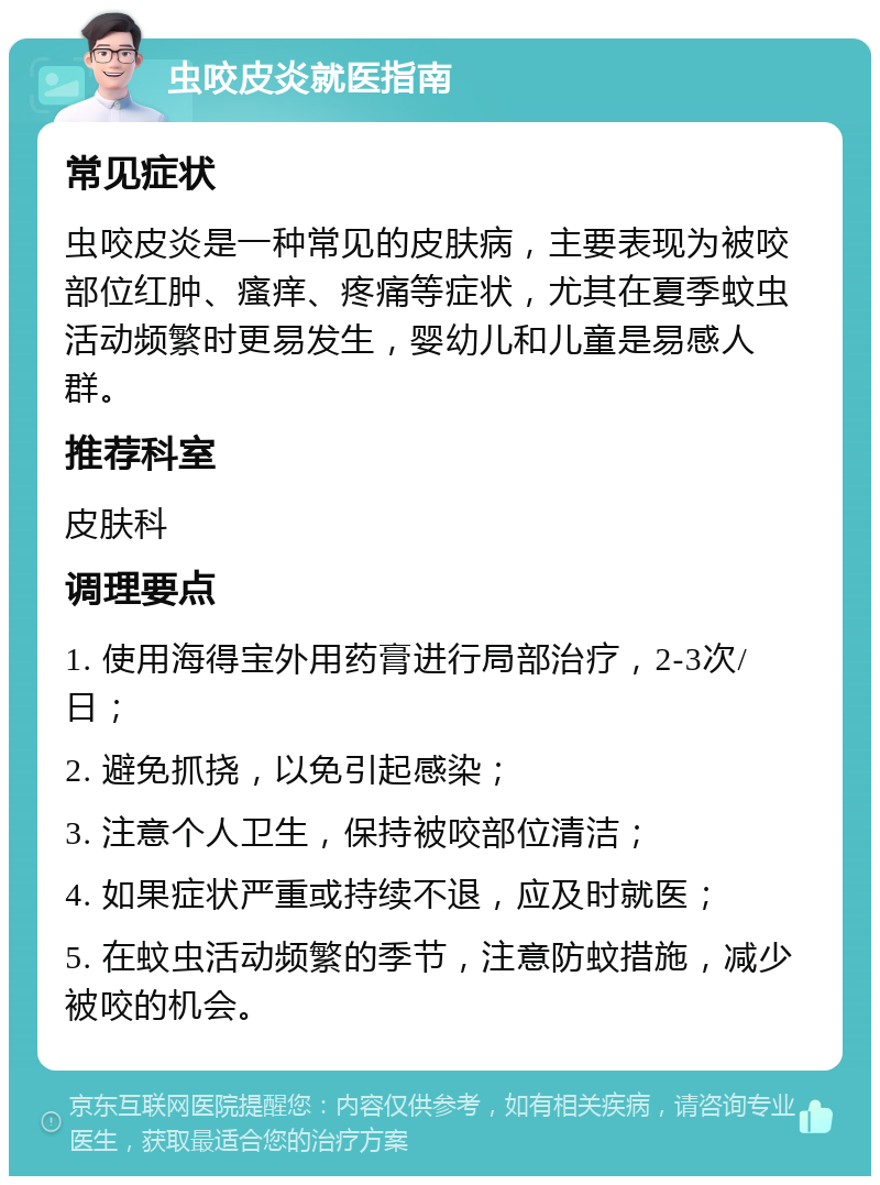 虫咬皮炎就医指南 常见症状 虫咬皮炎是一种常见的皮肤病，主要表现为被咬部位红肿、瘙痒、疼痛等症状，尤其在夏季蚊虫活动频繁时更易发生，婴幼儿和儿童是易感人群。 推荐科室 皮肤科 调理要点 1. 使用海得宝外用药膏进行局部治疗，2-3次/日； 2. 避免抓挠，以免引起感染； 3. 注意个人卫生，保持被咬部位清洁； 4. 如果症状严重或持续不退，应及时就医； 5. 在蚊虫活动频繁的季节，注意防蚊措施，减少被咬的机会。