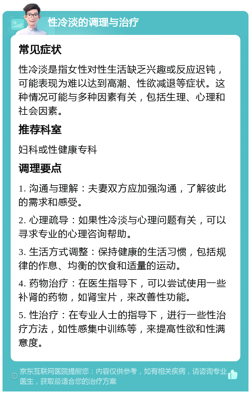 性冷淡的调理与治疗 常见症状 性冷淡是指女性对性生活缺乏兴趣或反应迟钝，可能表现为难以达到高潮、性欲减退等症状。这种情况可能与多种因素有关，包括生理、心理和社会因素。 推荐科室 妇科或性健康专科 调理要点 1. 沟通与理解：夫妻双方应加强沟通，了解彼此的需求和感受。 2. 心理疏导：如果性冷淡与心理问题有关，可以寻求专业的心理咨询帮助。 3. 生活方式调整：保持健康的生活习惯，包括规律的作息、均衡的饮食和适量的运动。 4. 药物治疗：在医生指导下，可以尝试使用一些补肾的药物，如肾宝片，来改善性功能。 5. 性治疗：在专业人士的指导下，进行一些性治疗方法，如性感集中训练等，来提高性欲和性满意度。