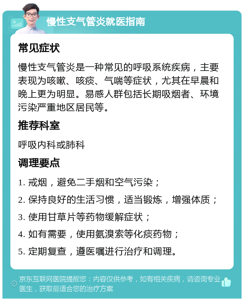 慢性支气管炎就医指南 常见症状 慢性支气管炎是一种常见的呼吸系统疾病，主要表现为咳嗽、咳痰、气喘等症状，尤其在早晨和晚上更为明显。易感人群包括长期吸烟者、环境污染严重地区居民等。 推荐科室 呼吸内科或肺科 调理要点 1. 戒烟，避免二手烟和空气污染； 2. 保持良好的生活习惯，适当锻炼，增强体质； 3. 使用甘草片等药物缓解症状； 4. 如有需要，使用氨溴索等化痰药物； 5. 定期复查，遵医嘱进行治疗和调理。