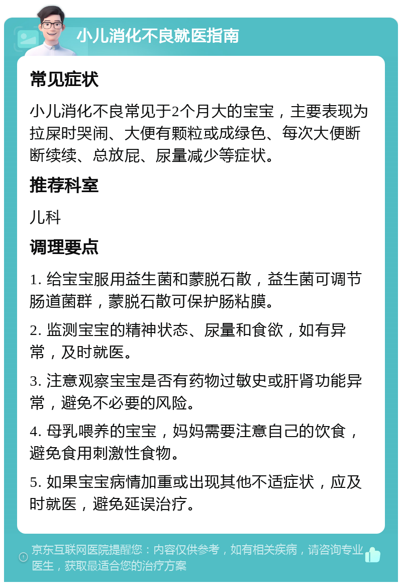 小儿消化不良就医指南 常见症状 小儿消化不良常见于2个月大的宝宝，主要表现为拉屎时哭闹、大便有颗粒或成绿色、每次大便断断续续、总放屁、尿量减少等症状。 推荐科室 儿科 调理要点 1. 给宝宝服用益生菌和蒙脱石散，益生菌可调节肠道菌群，蒙脱石散可保护肠粘膜。 2. 监测宝宝的精神状态、尿量和食欲，如有异常，及时就医。 3. 注意观察宝宝是否有药物过敏史或肝肾功能异常，避免不必要的风险。 4. 母乳喂养的宝宝，妈妈需要注意自己的饮食，避免食用刺激性食物。 5. 如果宝宝病情加重或出现其他不适症状，应及时就医，避免延误治疗。