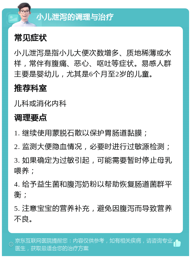 小儿泄泻的调理与治疗 常见症状 小儿泄泻是指小儿大便次数增多、质地稀薄或水样，常伴有腹痛、恶心、呕吐等症状。易感人群主要是婴幼儿，尤其是6个月至2岁的儿童。 推荐科室 儿科或消化内科 调理要点 1. 继续使用蒙脱石散以保护胃肠道黏膜； 2. 监测大便隐血情况，必要时进行过敏源检测； 3. 如果确定为过敏引起，可能需要暂时停止母乳喂养； 4. 给予益生菌和腹泻奶粉以帮助恢复肠道菌群平衡； 5. 注意宝宝的营养补充，避免因腹泻而导致营养不良。