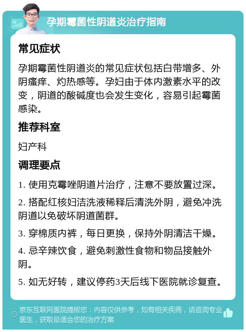 孕期霉菌性阴道炎治疗指南 常见症状 孕期霉菌性阴道炎的常见症状包括白带增多、外阴瘙痒、灼热感等。孕妇由于体内激素水平的改变，阴道的酸碱度也会发生变化，容易引起霉菌感染。 推荐科室 妇产科 调理要点 1. 使用克霉唑阴道片治疗，注意不要放置过深。 2. 搭配红核妇洁洗液稀释后清洗外阴，避免冲洗阴道以免破坏阴道菌群。 3. 穿棉质内裤，每日更换，保持外阴清洁干燥。 4. 忌辛辣饮食，避免刺激性食物和物品接触外阴。 5. 如无好转，建议停药3天后线下医院就诊复查。