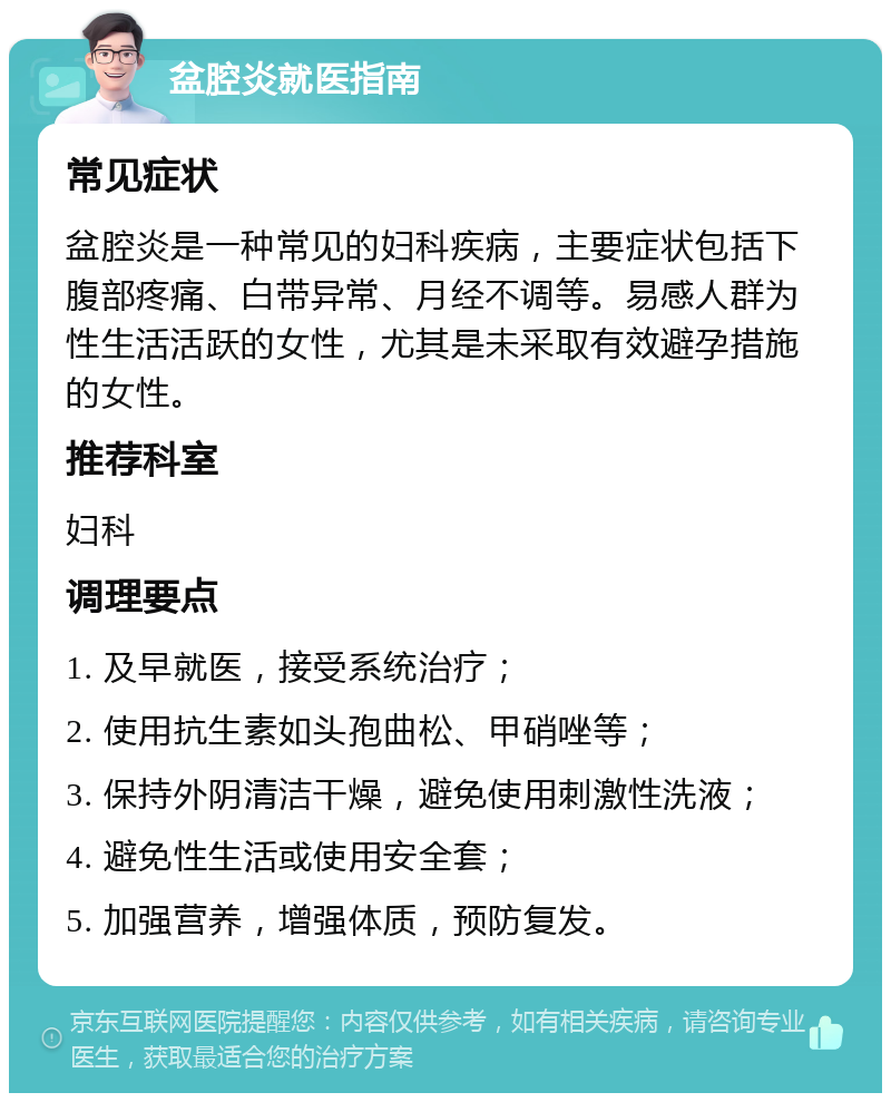 盆腔炎就医指南 常见症状 盆腔炎是一种常见的妇科疾病，主要症状包括下腹部疼痛、白带异常、月经不调等。易感人群为性生活活跃的女性，尤其是未采取有效避孕措施的女性。 推荐科室 妇科 调理要点 1. 及早就医，接受系统治疗； 2. 使用抗生素如头孢曲松、甲硝唑等； 3. 保持外阴清洁干燥，避免使用刺激性洗液； 4. 避免性生活或使用安全套； 5. 加强营养，增强体质，预防复发。