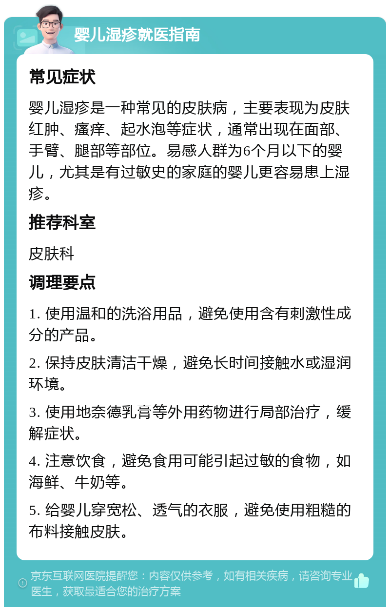 婴儿湿疹就医指南 常见症状 婴儿湿疹是一种常见的皮肤病，主要表现为皮肤红肿、瘙痒、起水泡等症状，通常出现在面部、手臂、腿部等部位。易感人群为6个月以下的婴儿，尤其是有过敏史的家庭的婴儿更容易患上湿疹。 推荐科室 皮肤科 调理要点 1. 使用温和的洗浴用品，避免使用含有刺激性成分的产品。 2. 保持皮肤清洁干燥，避免长时间接触水或湿润环境。 3. 使用地奈德乳膏等外用药物进行局部治疗，缓解症状。 4. 注意饮食，避免食用可能引起过敏的食物，如海鲜、牛奶等。 5. 给婴儿穿宽松、透气的衣服，避免使用粗糙的布料接触皮肤。