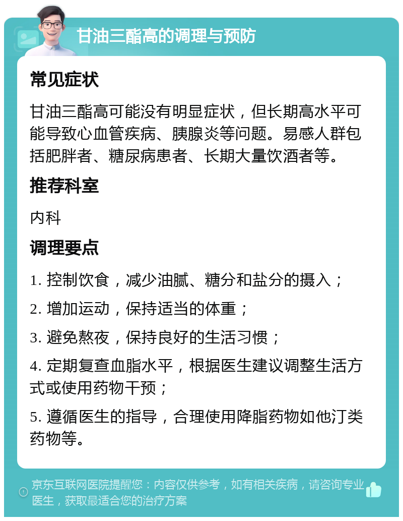 甘油三酯高的调理与预防 常见症状 甘油三酯高可能没有明显症状，但长期高水平可能导致心血管疾病、胰腺炎等问题。易感人群包括肥胖者、糖尿病患者、长期大量饮酒者等。 推荐科室 内科 调理要点 1. 控制饮食，减少油腻、糖分和盐分的摄入； 2. 增加运动，保持适当的体重； 3. 避免熬夜，保持良好的生活习惯； 4. 定期复查血脂水平，根据医生建议调整生活方式或使用药物干预； 5. 遵循医生的指导，合理使用降脂药物如他汀类药物等。