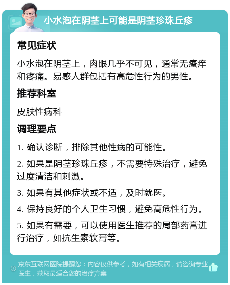 小水泡在阴茎上可能是阴茎珍珠丘疹 常见症状 小水泡在阴茎上，肉眼几乎不可见，通常无瘙痒和疼痛。易感人群包括有高危性行为的男性。 推荐科室 皮肤性病科 调理要点 1. 确认诊断，排除其他性病的可能性。 2. 如果是阴茎珍珠丘疹，不需要特殊治疗，避免过度清洁和刺激。 3. 如果有其他症状或不适，及时就医。 4. 保持良好的个人卫生习惯，避免高危性行为。 5. 如果有需要，可以使用医生推荐的局部药膏进行治疗，如抗生素软膏等。