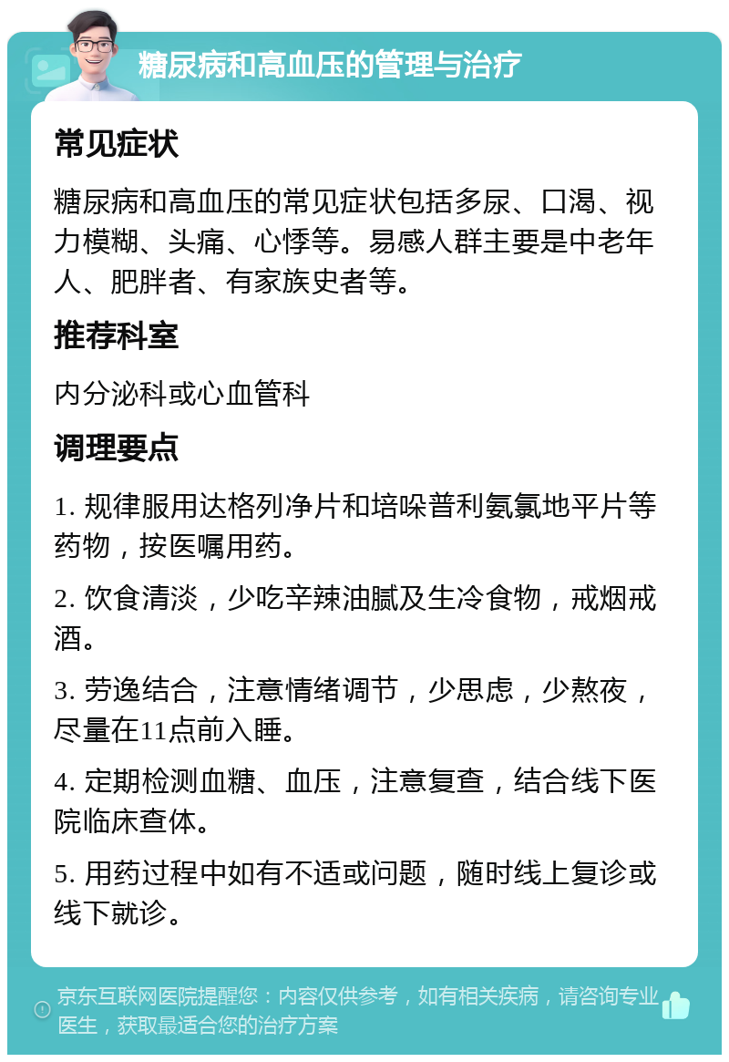 糖尿病和高血压的管理与治疗 常见症状 糖尿病和高血压的常见症状包括多尿、口渴、视力模糊、头痛、心悸等。易感人群主要是中老年人、肥胖者、有家族史者等。 推荐科室 内分泌科或心血管科 调理要点 1. 规律服用达格列净片和培哚普利氨氯地平片等药物，按医嘱用药。 2. 饮食清淡，少吃辛辣油腻及生冷食物，戒烟戒酒。 3. 劳逸结合，注意情绪调节，少思虑，少熬夜，尽量在11点前入睡。 4. 定期检测血糖、血压，注意复查，结合线下医院临床查体。 5. 用药过程中如有不适或问题，随时线上复诊或线下就诊。