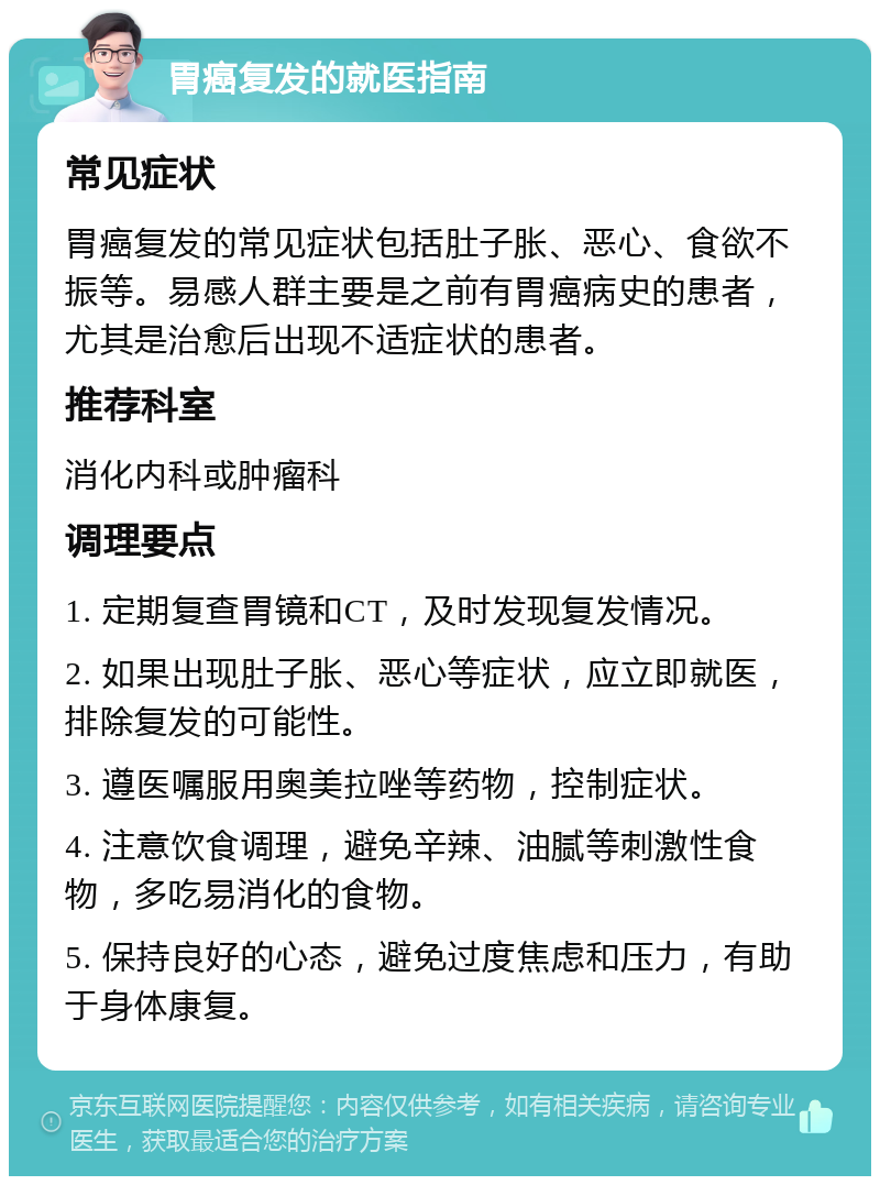 胃癌复发的就医指南 常见症状 胃癌复发的常见症状包括肚子胀、恶心、食欲不振等。易感人群主要是之前有胃癌病史的患者，尤其是治愈后出现不适症状的患者。 推荐科室 消化内科或肿瘤科 调理要点 1. 定期复查胃镜和CT，及时发现复发情况。 2. 如果出现肚子胀、恶心等症状，应立即就医，排除复发的可能性。 3. 遵医嘱服用奥美拉唑等药物，控制症状。 4. 注意饮食调理，避免辛辣、油腻等刺激性食物，多吃易消化的食物。 5. 保持良好的心态，避免过度焦虑和压力，有助于身体康复。