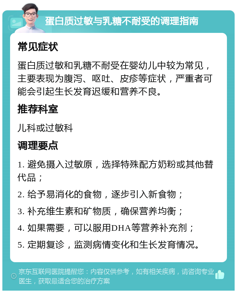 蛋白质过敏与乳糖不耐受的调理指南 常见症状 蛋白质过敏和乳糖不耐受在婴幼儿中较为常见，主要表现为腹泻、呕吐、皮疹等症状，严重者可能会引起生长发育迟缓和营养不良。 推荐科室 儿科或过敏科 调理要点 1. 避免摄入过敏原，选择特殊配方奶粉或其他替代品； 2. 给予易消化的食物，逐步引入新食物； 3. 补充维生素和矿物质，确保营养均衡； 4. 如果需要，可以服用DHA等营养补充剂； 5. 定期复诊，监测病情变化和生长发育情况。