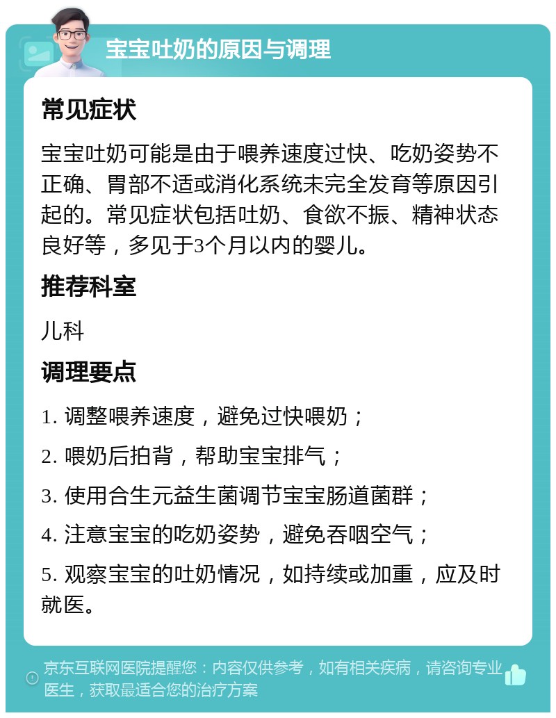 宝宝吐奶的原因与调理 常见症状 宝宝吐奶可能是由于喂养速度过快、吃奶姿势不正确、胃部不适或消化系统未完全发育等原因引起的。常见症状包括吐奶、食欲不振、精神状态良好等，多见于3个月以内的婴儿。 推荐科室 儿科 调理要点 1. 调整喂养速度，避免过快喂奶； 2. 喂奶后拍背，帮助宝宝排气； 3. 使用合生元益生菌调节宝宝肠道菌群； 4. 注意宝宝的吃奶姿势，避免吞咽空气； 5. 观察宝宝的吐奶情况，如持续或加重，应及时就医。