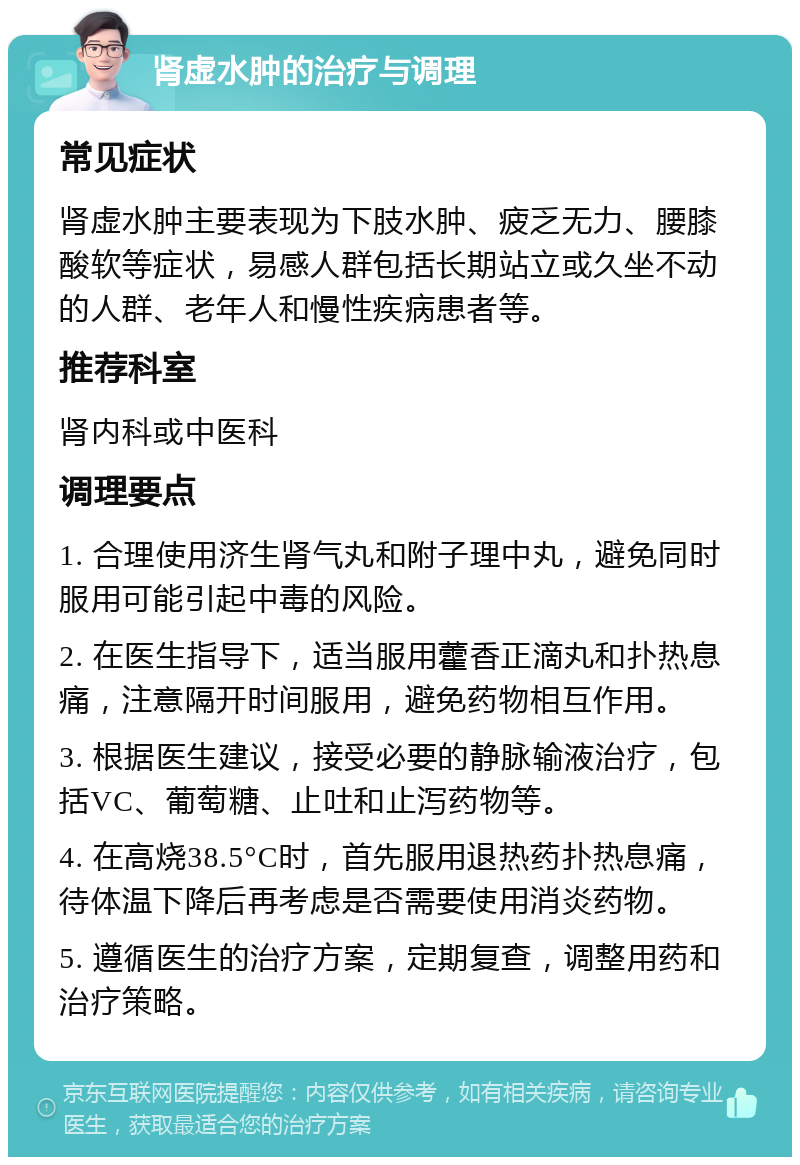 肾虚水肿的治疗与调理 常见症状 肾虚水肿主要表现为下肢水肿、疲乏无力、腰膝酸软等症状，易感人群包括长期站立或久坐不动的人群、老年人和慢性疾病患者等。 推荐科室 肾内科或中医科 调理要点 1. 合理使用济生肾气丸和附子理中丸，避免同时服用可能引起中毒的风险。 2. 在医生指导下，适当服用藿香正滴丸和扑热息痛，注意隔开时间服用，避免药物相互作用。 3. 根据医生建议，接受必要的静脉输液治疗，包括VC、葡萄糖、止吐和止泻药物等。 4. 在高烧38.5°C时，首先服用退热药扑热息痛，待体温下降后再考虑是否需要使用消炎药物。 5. 遵循医生的治疗方案，定期复查，调整用药和治疗策略。