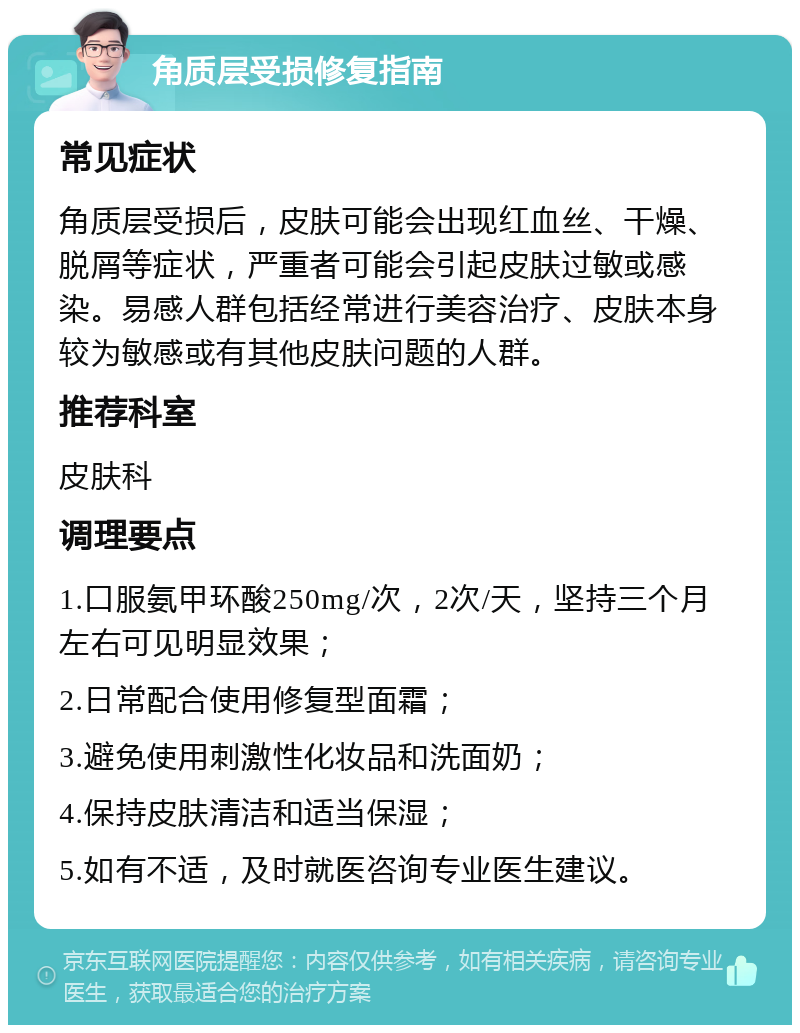 角质层受损修复指南 常见症状 角质层受损后，皮肤可能会出现红血丝、干燥、脱屑等症状，严重者可能会引起皮肤过敏或感染。易感人群包括经常进行美容治疗、皮肤本身较为敏感或有其他皮肤问题的人群。 推荐科室 皮肤科 调理要点 1.口服氨甲环酸250mg/次，2次/天，坚持三个月左右可见明显效果； 2.日常配合使用修复型面霜； 3.避免使用刺激性化妆品和洗面奶； 4.保持皮肤清洁和适当保湿； 5.如有不适，及时就医咨询专业医生建议。