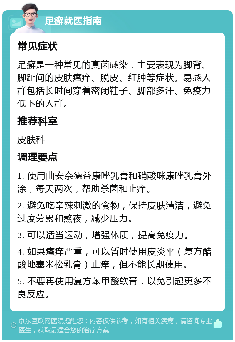 足癣就医指南 常见症状 足癣是一种常见的真菌感染，主要表现为脚背、脚趾间的皮肤瘙痒、脱皮、红肿等症状。易感人群包括长时间穿着密闭鞋子、脚部多汗、免疫力低下的人群。 推荐科室 皮肤科 调理要点 1. 使用曲安奈德益康唑乳膏和硝酸咪康唑乳膏外涂，每天两次，帮助杀菌和止痒。 2. 避免吃辛辣刺激的食物，保持皮肤清洁，避免过度劳累和熬夜，减少压力。 3. 可以适当运动，增强体质，提高免疫力。 4. 如果瘙痒严重，可以暂时使用皮炎平（复方醋酸地塞米松乳膏）止痒，但不能长期使用。 5. 不要再使用复方苯甲酸软膏，以免引起更多不良反应。