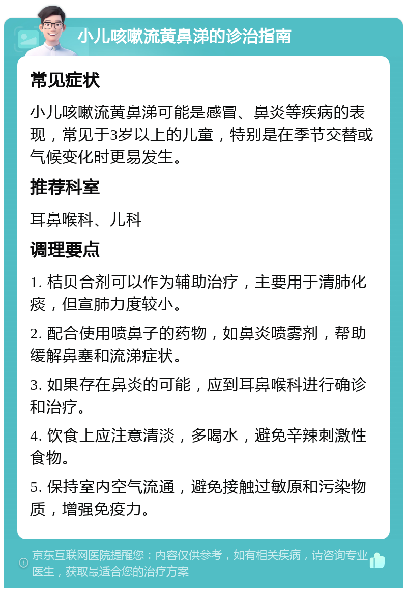 小儿咳嗽流黄鼻涕的诊治指南 常见症状 小儿咳嗽流黄鼻涕可能是感冒、鼻炎等疾病的表现，常见于3岁以上的儿童，特别是在季节交替或气候变化时更易发生。 推荐科室 耳鼻喉科、儿科 调理要点 1. 桔贝合剂可以作为辅助治疗，主要用于清肺化痰，但宣肺力度较小。 2. 配合使用喷鼻子的药物，如鼻炎喷雾剂，帮助缓解鼻塞和流涕症状。 3. 如果存在鼻炎的可能，应到耳鼻喉科进行确诊和治疗。 4. 饮食上应注意清淡，多喝水，避免辛辣刺激性食物。 5. 保持室内空气流通，避免接触过敏原和污染物质，增强免疫力。