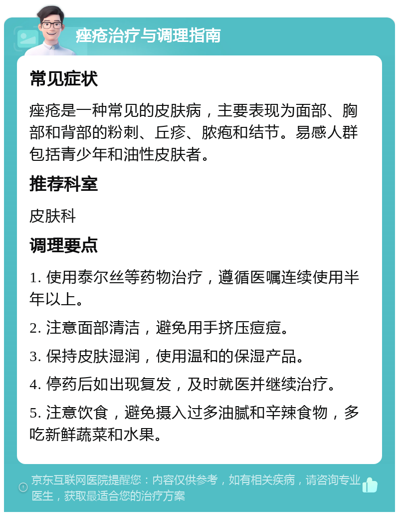 痤疮治疗与调理指南 常见症状 痤疮是一种常见的皮肤病，主要表现为面部、胸部和背部的粉刺、丘疹、脓疱和结节。易感人群包括青少年和油性皮肤者。 推荐科室 皮肤科 调理要点 1. 使用泰尔丝等药物治疗，遵循医嘱连续使用半年以上。 2. 注意面部清洁，避免用手挤压痘痘。 3. 保持皮肤湿润，使用温和的保湿产品。 4. 停药后如出现复发，及时就医并继续治疗。 5. 注意饮食，避免摄入过多油腻和辛辣食物，多吃新鲜蔬菜和水果。