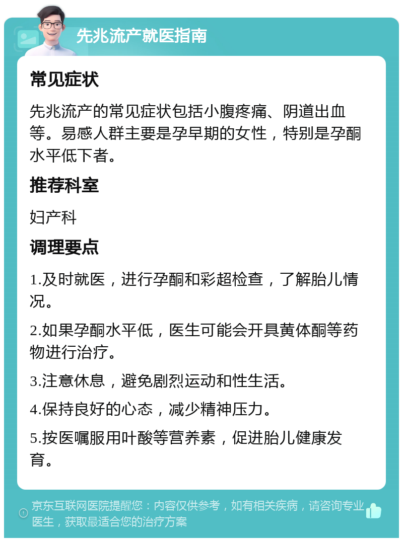 先兆流产就医指南 常见症状 先兆流产的常见症状包括小腹疼痛、阴道出血等。易感人群主要是孕早期的女性，特别是孕酮水平低下者。 推荐科室 妇产科 调理要点 1.及时就医，进行孕酮和彩超检查，了解胎儿情况。 2.如果孕酮水平低，医生可能会开具黄体酮等药物进行治疗。 3.注意休息，避免剧烈运动和性生活。 4.保持良好的心态，减少精神压力。 5.按医嘱服用叶酸等营养素，促进胎儿健康发育。