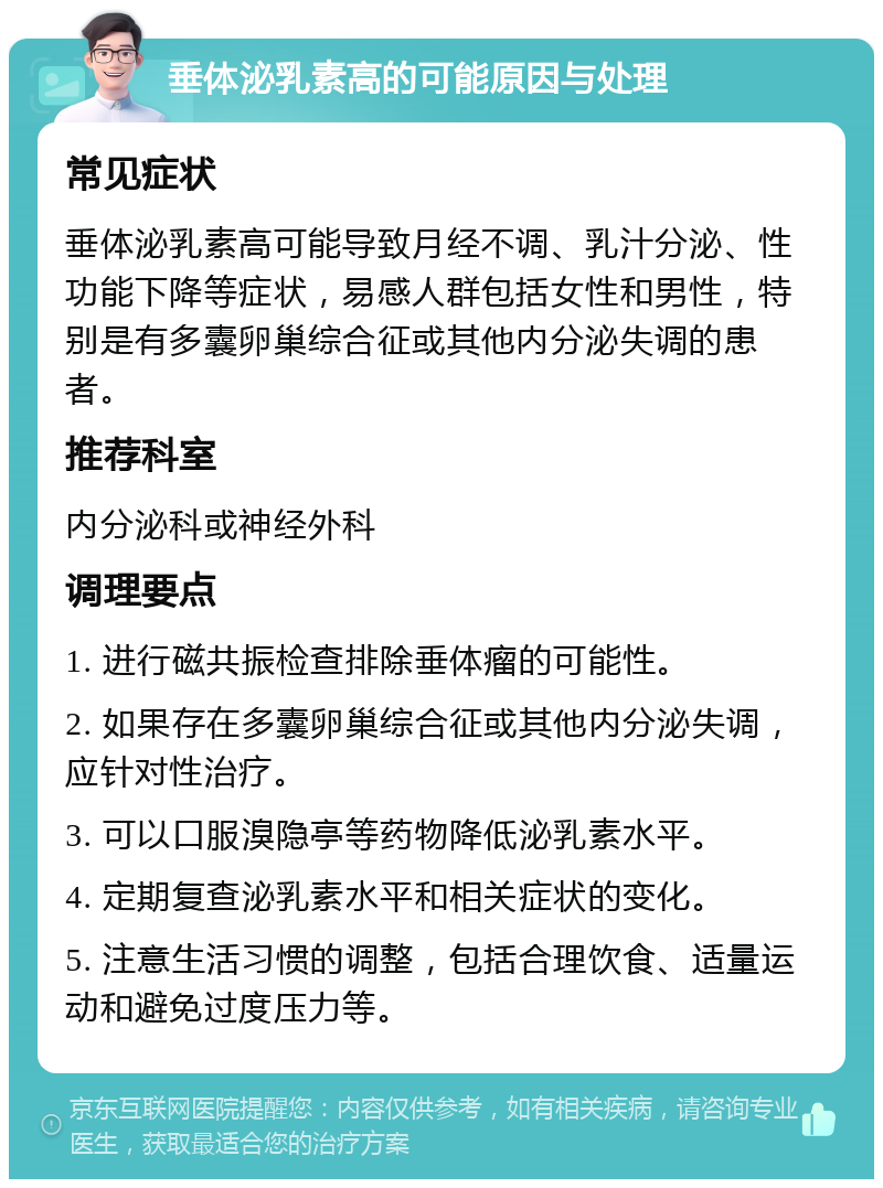 垂体泌乳素高的可能原因与处理 常见症状 垂体泌乳素高可能导致月经不调、乳汁分泌、性功能下降等症状，易感人群包括女性和男性，特别是有多囊卵巢综合征或其他内分泌失调的患者。 推荐科室 内分泌科或神经外科 调理要点 1. 进行磁共振检查排除垂体瘤的可能性。 2. 如果存在多囊卵巢综合征或其他内分泌失调，应针对性治疗。 3. 可以口服溴隐亭等药物降低泌乳素水平。 4. 定期复查泌乳素水平和相关症状的变化。 5. 注意生活习惯的调整，包括合理饮食、适量运动和避免过度压力等。