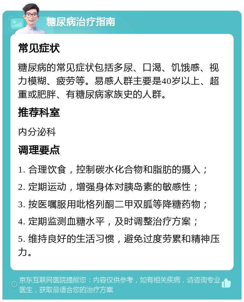 糖尿病治疗指南 常见症状 糖尿病的常见症状包括多尿、口渴、饥饿感、视力模糊、疲劳等。易感人群主要是40岁以上、超重或肥胖、有糖尿病家族史的人群。 推荐科室 内分泌科 调理要点 1. 合理饮食，控制碳水化合物和脂肪的摄入； 2. 定期运动，增强身体对胰岛素的敏感性； 3. 按医嘱服用吡格列酮二甲双胍等降糖药物； 4. 定期监测血糖水平，及时调整治疗方案； 5. 维持良好的生活习惯，避免过度劳累和精神压力。