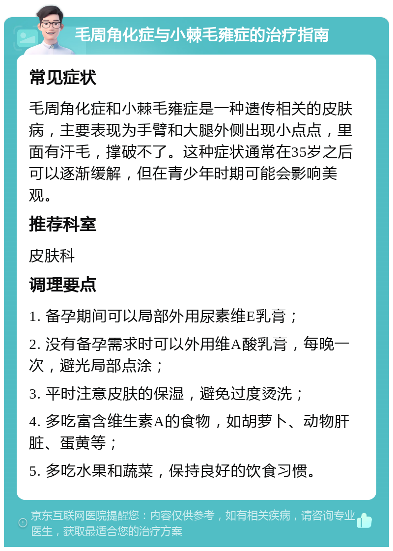 毛周角化症与小棘毛雍症的治疗指南 常见症状 毛周角化症和小棘毛雍症是一种遗传相关的皮肤病，主要表现为手臂和大腿外侧出现小点点，里面有汗毛，撑破不了。这种症状通常在35岁之后可以逐渐缓解，但在青少年时期可能会影响美观。 推荐科室 皮肤科 调理要点 1. 备孕期间可以局部外用尿素维E乳膏； 2. 没有备孕需求时可以外用维A酸乳膏，每晚一次，避光局部点涂； 3. 平时注意皮肤的保湿，避免过度烫洗； 4. 多吃富含维生素A的食物，如胡萝卜、动物肝脏、蛋黄等； 5. 多吃水果和蔬菜，保持良好的饮食习惯。