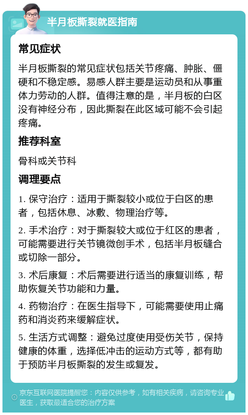 半月板撕裂就医指南 常见症状 半月板撕裂的常见症状包括关节疼痛、肿胀、僵硬和不稳定感。易感人群主要是运动员和从事重体力劳动的人群。值得注意的是，半月板的白区没有神经分布，因此撕裂在此区域可能不会引起疼痛。 推荐科室 骨科或关节科 调理要点 1. 保守治疗：适用于撕裂较小或位于白区的患者，包括休息、冰敷、物理治疗等。 2. 手术治疗：对于撕裂较大或位于红区的患者，可能需要进行关节镜微创手术，包括半月板缝合或切除一部分。 3. 术后康复：术后需要进行适当的康复训练，帮助恢复关节功能和力量。 4. 药物治疗：在医生指导下，可能需要使用止痛药和消炎药来缓解症状。 5. 生活方式调整：避免过度使用受伤关节，保持健康的体重，选择低冲击的运动方式等，都有助于预防半月板撕裂的发生或复发。