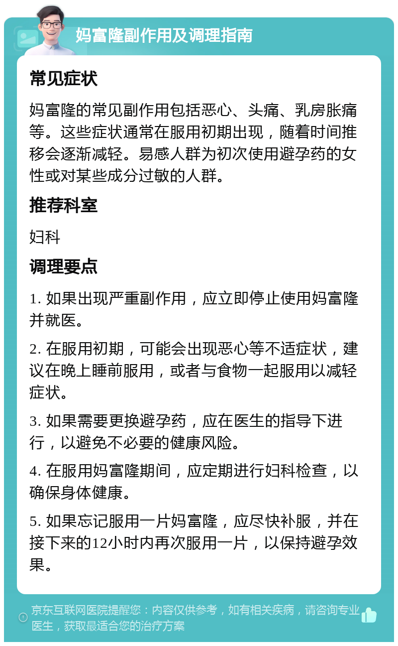 妈富隆副作用及调理指南 常见症状 妈富隆的常见副作用包括恶心、头痛、乳房胀痛等。这些症状通常在服用初期出现，随着时间推移会逐渐减轻。易感人群为初次使用避孕药的女性或对某些成分过敏的人群。 推荐科室 妇科 调理要点 1. 如果出现严重副作用，应立即停止使用妈富隆并就医。 2. 在服用初期，可能会出现恶心等不适症状，建议在晚上睡前服用，或者与食物一起服用以减轻症状。 3. 如果需要更换避孕药，应在医生的指导下进行，以避免不必要的健康风险。 4. 在服用妈富隆期间，应定期进行妇科检查，以确保身体健康。 5. 如果忘记服用一片妈富隆，应尽快补服，并在接下来的12小时内再次服用一片，以保持避孕效果。