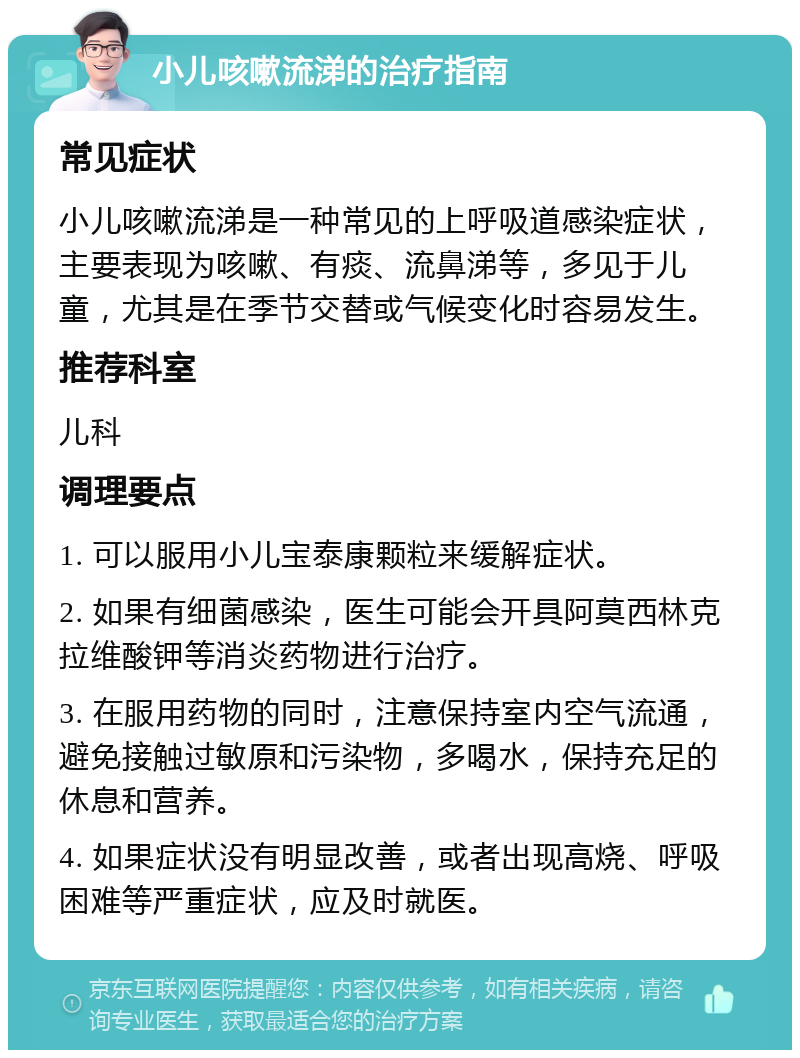 小儿咳嗽流涕的治疗指南 常见症状 小儿咳嗽流涕是一种常见的上呼吸道感染症状，主要表现为咳嗽、有痰、流鼻涕等，多见于儿童，尤其是在季节交替或气候变化时容易发生。 推荐科室 儿科 调理要点 1. 可以服用小儿宝泰康颗粒来缓解症状。 2. 如果有细菌感染，医生可能会开具阿莫西林克拉维酸钾等消炎药物进行治疗。 3. 在服用药物的同时，注意保持室内空气流通，避免接触过敏原和污染物，多喝水，保持充足的休息和营养。 4. 如果症状没有明显改善，或者出现高烧、呼吸困难等严重症状，应及时就医。