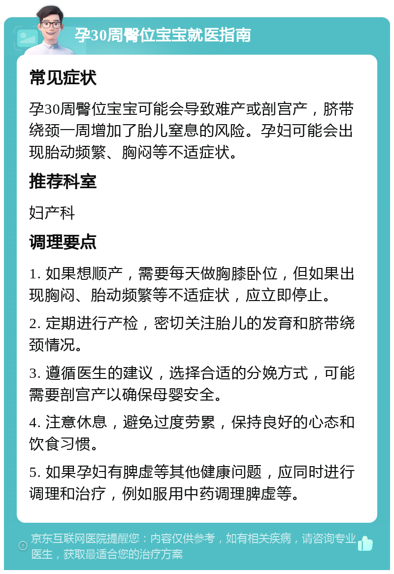 孕30周臀位宝宝就医指南 常见症状 孕30周臀位宝宝可能会导致难产或剖宫产，脐带绕颈一周增加了胎儿窒息的风险。孕妇可能会出现胎动频繁、胸闷等不适症状。 推荐科室 妇产科 调理要点 1. 如果想顺产，需要每天做胸膝卧位，但如果出现胸闷、胎动频繁等不适症状，应立即停止。 2. 定期进行产检，密切关注胎儿的发育和脐带绕颈情况。 3. 遵循医生的建议，选择合适的分娩方式，可能需要剖宫产以确保母婴安全。 4. 注意休息，避免过度劳累，保持良好的心态和饮食习惯。 5. 如果孕妇有脾虚等其他健康问题，应同时进行调理和治疗，例如服用中药调理脾虚等。