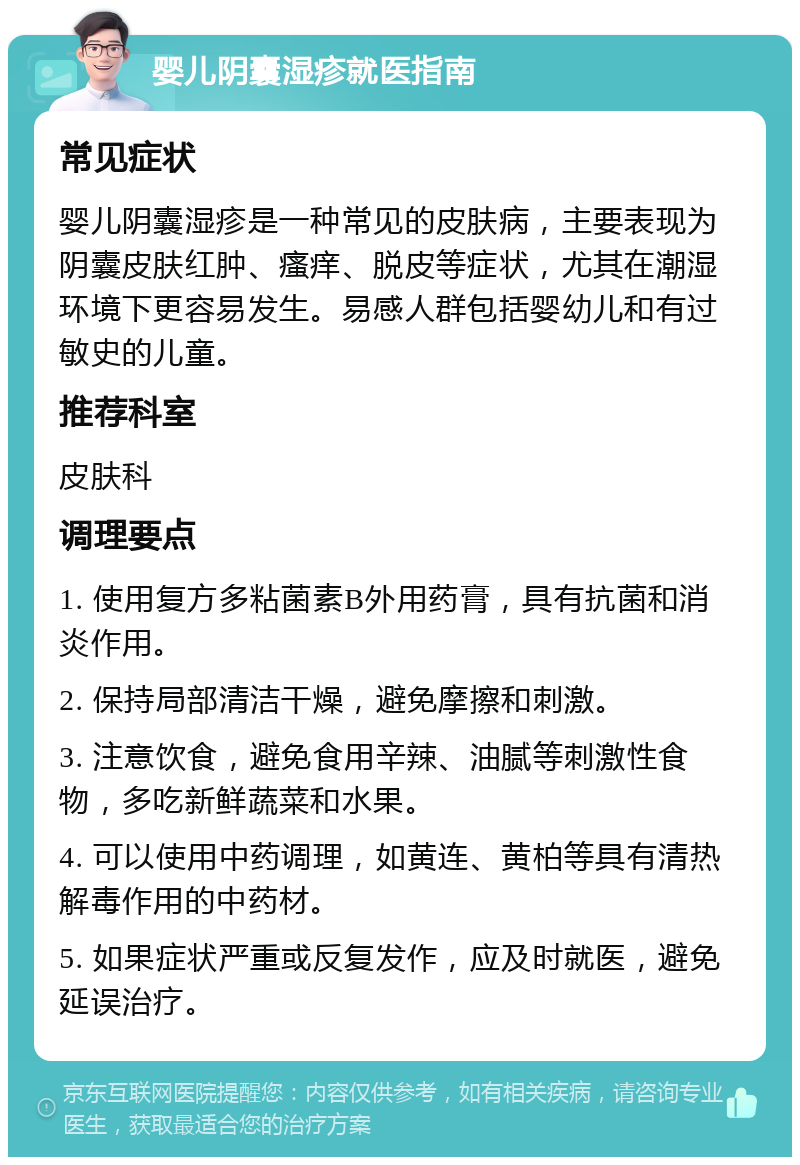 婴儿阴囊湿疹就医指南 常见症状 婴儿阴囊湿疹是一种常见的皮肤病，主要表现为阴囊皮肤红肿、瘙痒、脱皮等症状，尤其在潮湿环境下更容易发生。易感人群包括婴幼儿和有过敏史的儿童。 推荐科室 皮肤科 调理要点 1. 使用复方多粘菌素B外用药膏，具有抗菌和消炎作用。 2. 保持局部清洁干燥，避免摩擦和刺激。 3. 注意饮食，避免食用辛辣、油腻等刺激性食物，多吃新鲜蔬菜和水果。 4. 可以使用中药调理，如黄连、黄柏等具有清热解毒作用的中药材。 5. 如果症状严重或反复发作，应及时就医，避免延误治疗。