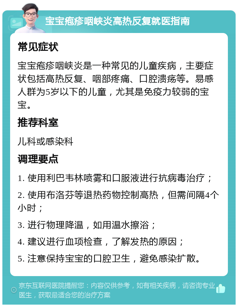 宝宝疱疹咽峡炎高热反复就医指南 常见症状 宝宝疱疹咽峡炎是一种常见的儿童疾病，主要症状包括高热反复、咽部疼痛、口腔溃疡等。易感人群为5岁以下的儿童，尤其是免疫力较弱的宝宝。 推荐科室 儿科或感染科 调理要点 1. 使用利巴韦林喷雾和口服液进行抗病毒治疗； 2. 使用布洛芬等退热药物控制高热，但需间隔4个小时； 3. 进行物理降温，如用温水擦浴； 4. 建议进行血项检查，了解发热的原因； 5. 注意保持宝宝的口腔卫生，避免感染扩散。