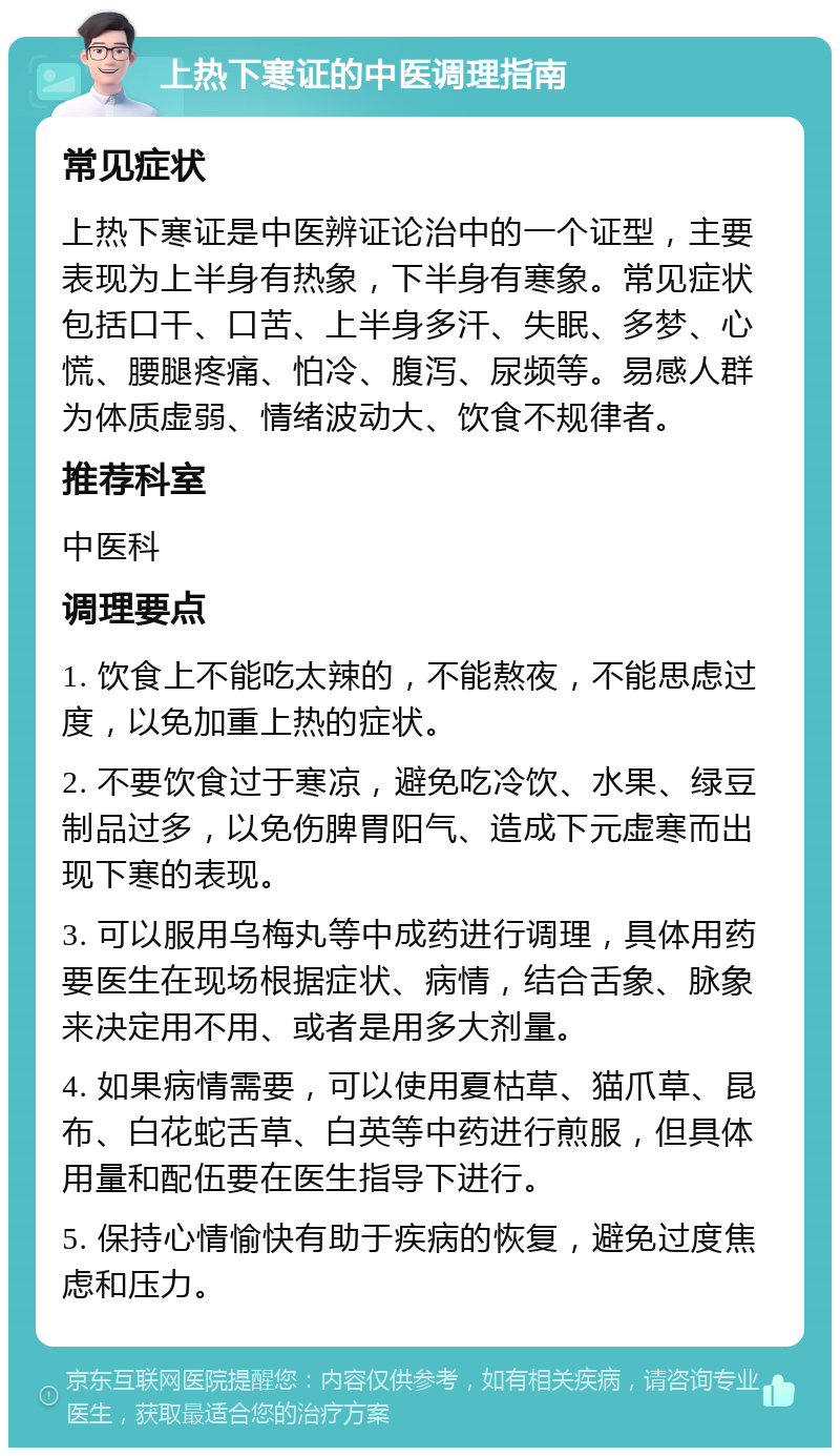 上热下寒证的中医调理指南 常见症状 上热下寒证是中医辨证论治中的一个证型，主要表现为上半身有热象，下半身有寒象。常见症状包括口干、口苦、上半身多汗、失眠、多梦、心慌、腰腿疼痛、怕冷、腹泻、尿频等。易感人群为体质虚弱、情绪波动大、饮食不规律者。 推荐科室 中医科 调理要点 1. 饮食上不能吃太辣的，不能熬夜，不能思虑过度，以免加重上热的症状。 2. 不要饮食过于寒凉，避免吃冷饮、水果、绿豆制品过多，以免伤脾胃阳气、造成下元虚寒而出现下寒的表现。 3. 可以服用乌梅丸等中成药进行调理，具体用药要医生在现场根据症状、病情，结合舌象、脉象来决定用不用、或者是用多大剂量。 4. 如果病情需要，可以使用夏枯草、猫爪草、昆布、白花蛇舌草、白英等中药进行煎服，但具体用量和配伍要在医生指导下进行。 5. 保持心情愉快有助于疾病的恢复，避免过度焦虑和压力。