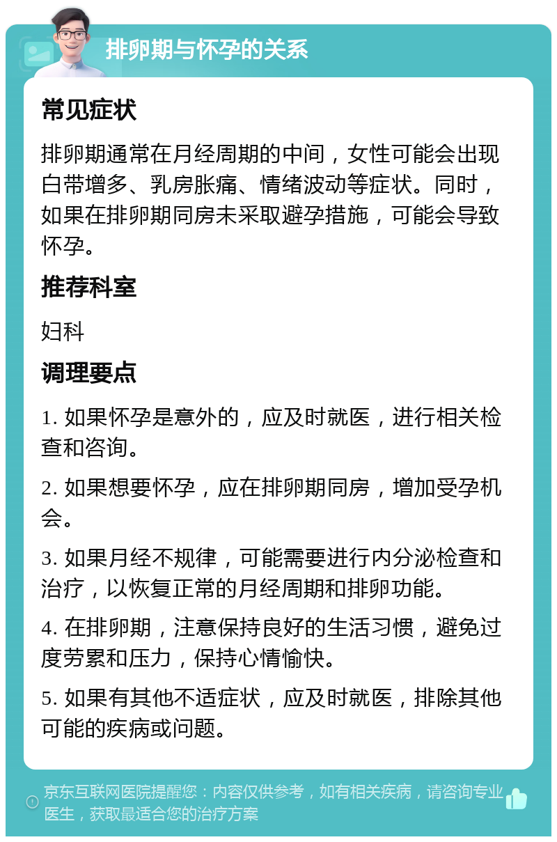 排卵期与怀孕的关系 常见症状 排卵期通常在月经周期的中间，女性可能会出现白带增多、乳房胀痛、情绪波动等症状。同时，如果在排卵期同房未采取避孕措施，可能会导致怀孕。 推荐科室 妇科 调理要点 1. 如果怀孕是意外的，应及时就医，进行相关检查和咨询。 2. 如果想要怀孕，应在排卵期同房，增加受孕机会。 3. 如果月经不规律，可能需要进行内分泌检查和治疗，以恢复正常的月经周期和排卵功能。 4. 在排卵期，注意保持良好的生活习惯，避免过度劳累和压力，保持心情愉快。 5. 如果有其他不适症状，应及时就医，排除其他可能的疾病或问题。