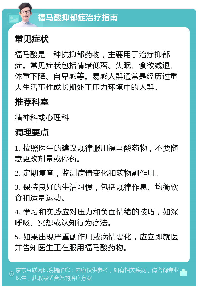 福马酸抑郁症治疗指南 常见症状 福马酸是一种抗抑郁药物，主要用于治疗抑郁症。常见症状包括情绪低落、失眠、食欲减退、体重下降、自卑感等。易感人群通常是经历过重大生活事件或长期处于压力环境中的人群。 推荐科室 精神科或心理科 调理要点 1. 按照医生的建议规律服用福马酸药物，不要随意更改剂量或停药。 2. 定期复查，监测病情变化和药物副作用。 3. 保持良好的生活习惯，包括规律作息、均衡饮食和适量运动。 4. 学习和实践应对压力和负面情绪的技巧，如深呼吸、冥想或认知行为疗法。 5. 如果出现严重副作用或病情恶化，应立即就医并告知医生正在服用福马酸药物。